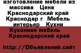 изготовление мебели из массива › Цена ­ 45 - Краснодарский край, Краснодар г. Мебель, интерьер » Кухни. Кухонная мебель   . Краснодарский край